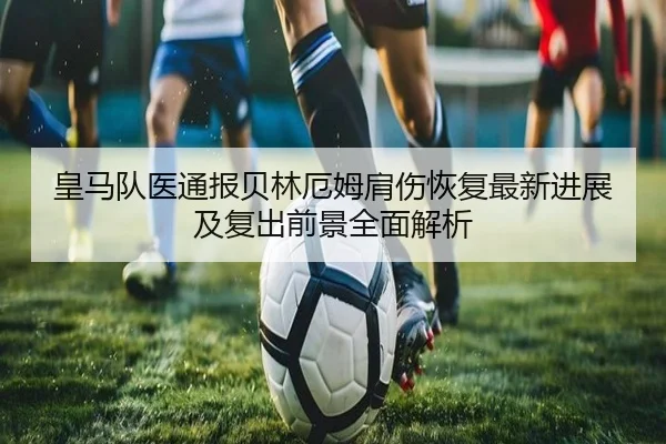 皇马队医通报贝林厄姆肩伤恢复最新进展及复出前景全面解析