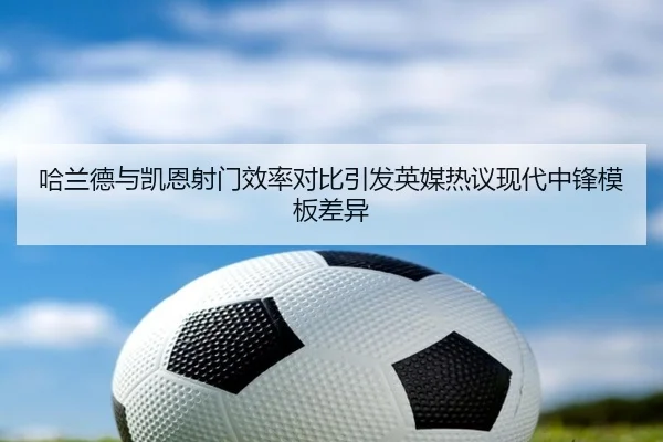 哈兰德与凯恩射门效率对比引发英媒热议现代中锋模板差异