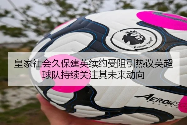 皇家社会久保建英续约受阻引热议英超球队持续关注其未来动向